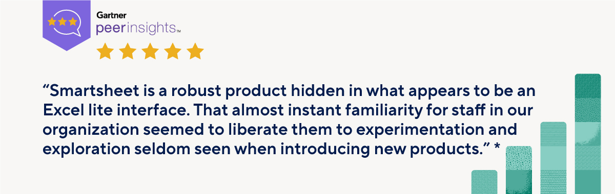 Gartner Peer Insights “Smartsheet is a robust product hidden in what appears to be an Excel lite interface. That almost instant familiarity for staff in our organization seemed to liberate them to experimentation and exploration seldom seen when introducing new products.”